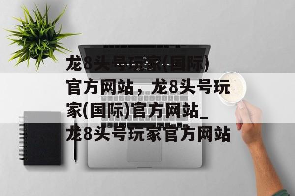 龙8头号玩家(国际)官方网站，龙8头号玩家(国际)官方网站_龙8头号玩家官方网站