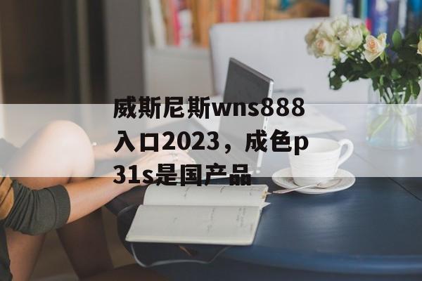 威斯尼斯wns888入口2023，成色p31s是国产品