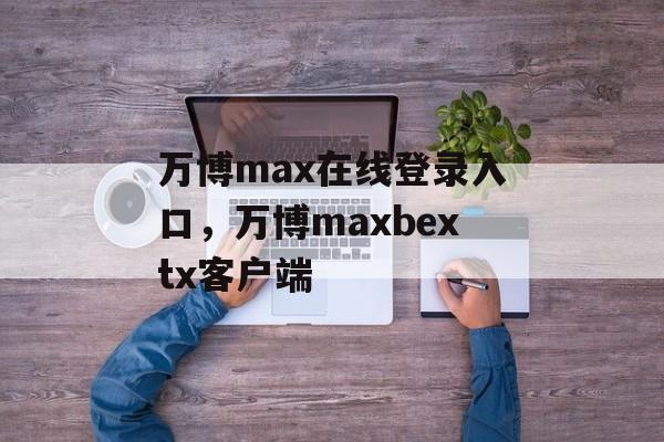 万博max在线登录入口，万博maxbextx客户端