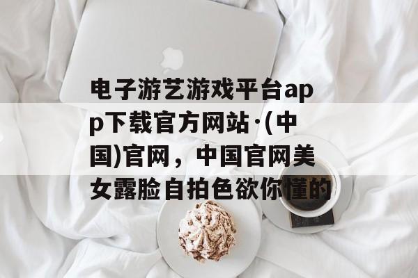 电子游艺游戏平台app下载官方网站·(中国)官网，中国官网美女露脸自拍色欲你懂的